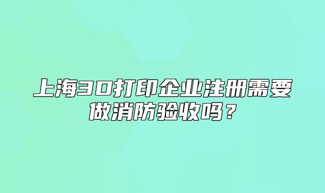 上海3D打印企业注册需要做消防验收吗？