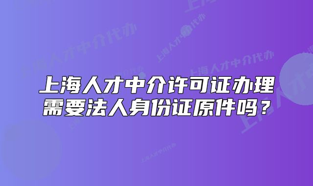 上海人才中介许可证办理需要法人身份证原件吗?