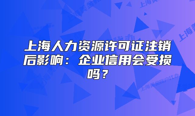 上海人力资源许可证注销后影响：企业信用会受损吗？
