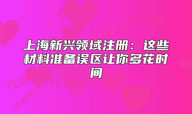 上海新兴领域注册：这些材料准备误区让你多花时间