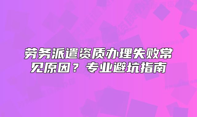 劳务派遣资质办理失败常见原因?专业避坑指南
