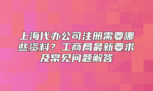 上海代办公司注册需要哪些资料?工商局最新要求及常见问题解答