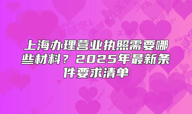 上海办理营业执照需要哪些材料?2025年最新条件要求清单