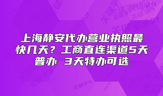 上海静安代办营业执照最快几天?工商直连渠道5天普办 3天特办可选