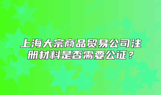 上海大宗商品贸易公司注册材料是否需要公证?