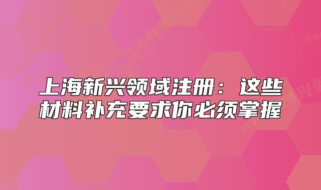 上海新兴领域注册:这些材料补充要求你必须掌握