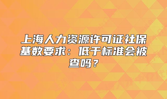 上海人力资源许可证社保基数要求:低于标准会被查吗?