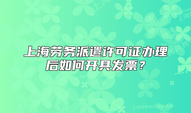上海劳务派遣许可证办理后如何开具发票？