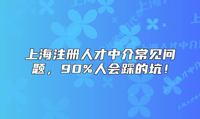 上海注册人才中介常见问题,90%人会踩的坑!
