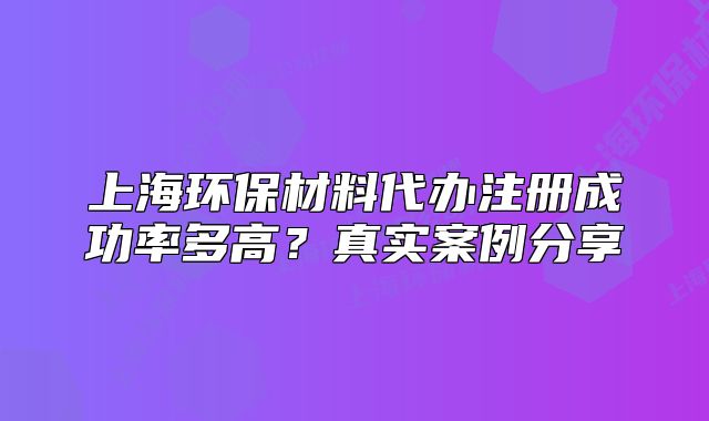 上海环保材料代办注册成功率多高?真实案例分享