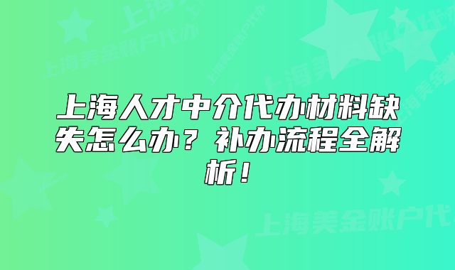 上海人才中介代办材料缺失怎么办?补办流程全解析!