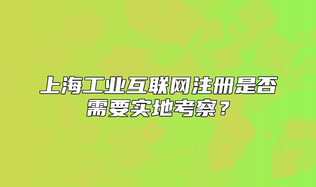 上海工业互联网注册是否需要实地考察?