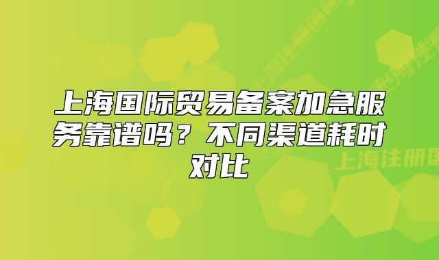 上海国际贸易备案加急服务靠谱吗?不同渠道耗时对比