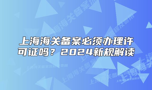 上海海关备案必须办理许可证吗?2024新规解读