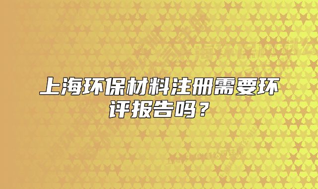 上海环保材料注册需要环评报告吗?