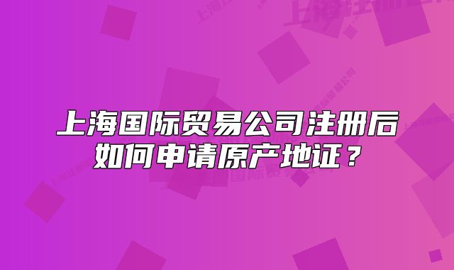 上海国际贸易公司注册后如何申请原产地证?