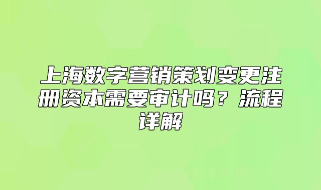 上海数字营销策划变更注册资本需要审计吗?流程详解