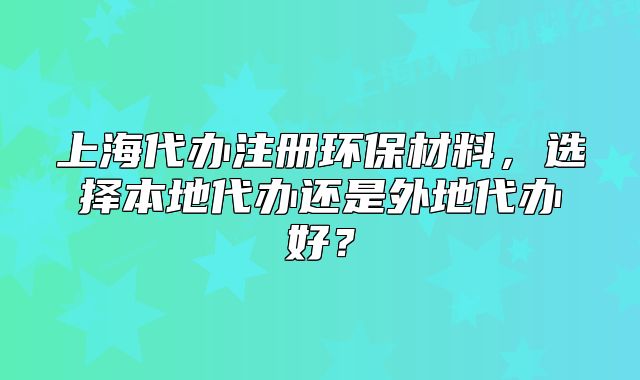 上海代办注册环保材料,选择本地代办还是外地代办好?