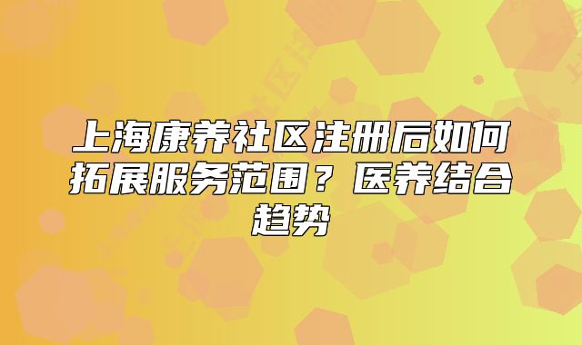 上海康养社区注册后如何拓展服务范围?医养结合趋势