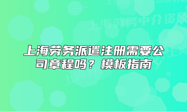 上海劳务派遣注册需要公司章程吗？模板指南