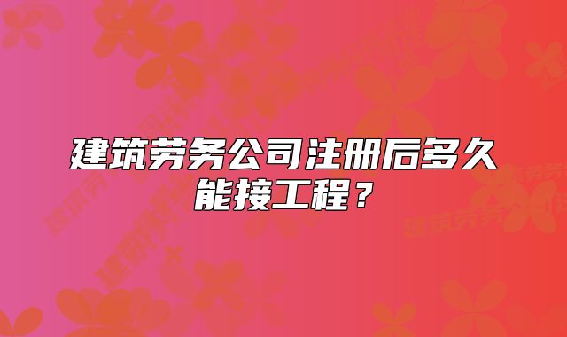 建筑劳务公司注册后多久能接工程?