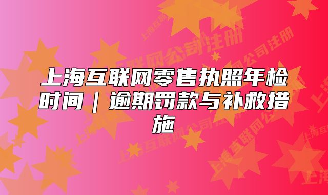 上海互联网零售执照年检时间|逾期罚款与补救措施