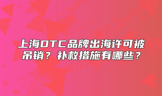上海DTC品牌出海许可被吊销?补救措施有哪些?