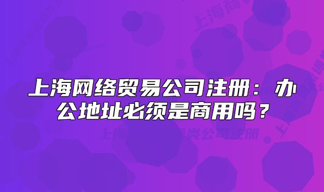 上海网络贸易公司注册:办公地址必须是商用吗?