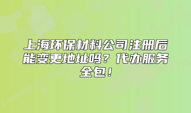 上海环保材料公司注册后能变更地址吗?代办服务全包!