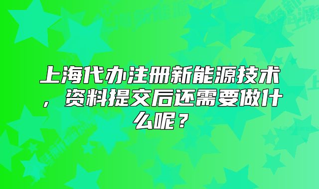 上海代办注册新能源技术，资料提交后还需要做什么呢？
