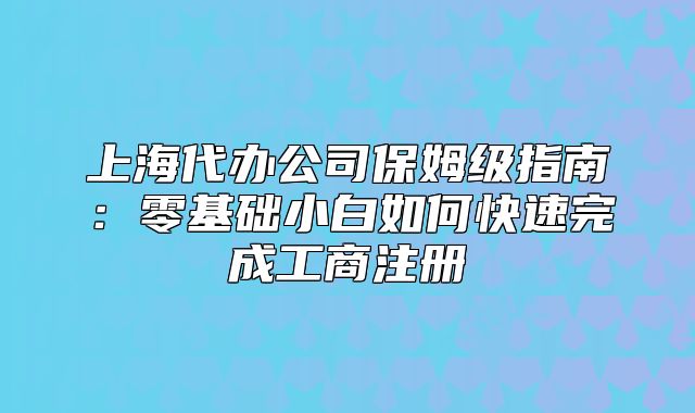 上海代办公司保姆级指南:零基础小白如何快速完成工商注册