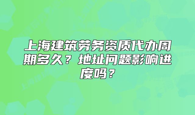 上海建筑劳务资质代办周期多久？地址问题影响进度吗？