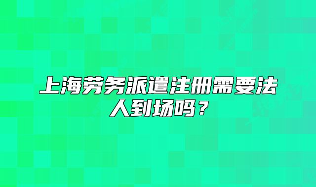 上海劳务派遣注册需要法人到场吗?
