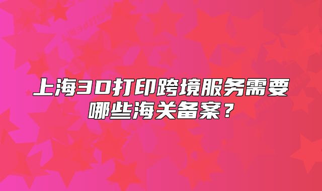 上海3D打印跨境服务需要哪些海关备案?