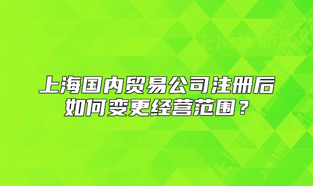 上海国内贸易公司注册后如何变更经营范围?