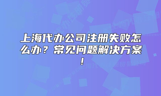 上海代办公司注册失败怎么办?常见问题解决方案!