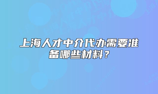 上海人才中介代办需要准备哪些材料?