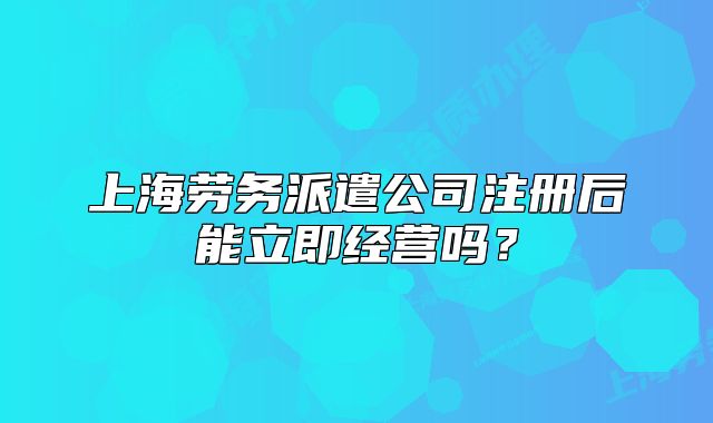 上海劳务派遣公司注册后能立即经营吗?