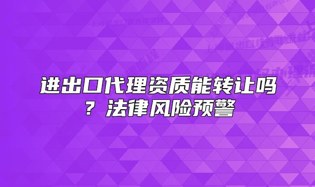 进出口代理资质能转让吗?法律风险预警