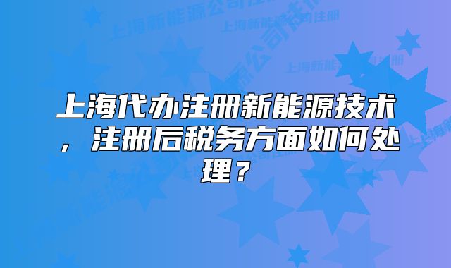 上海代办注册新能源技术,注册后税务方面如何处理?