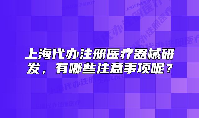 上海代办注册医疗器械研发,有哪些注意事项呢?