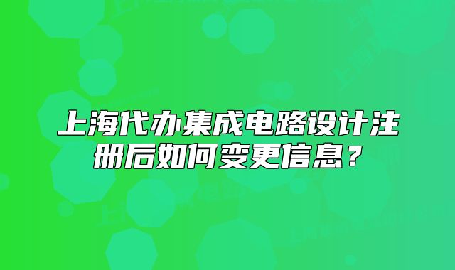 上海代办集成电路设计注册后如何变更信息?