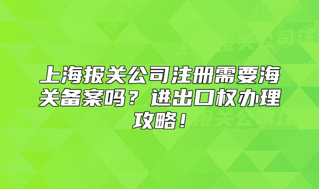 上海报关公司注册需要海关备案吗？进出口权办理攻略！