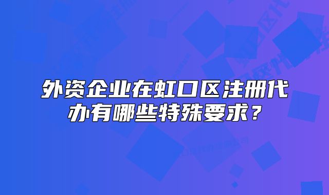 外资企业在虹口区注册代办有哪些特殊要求?
