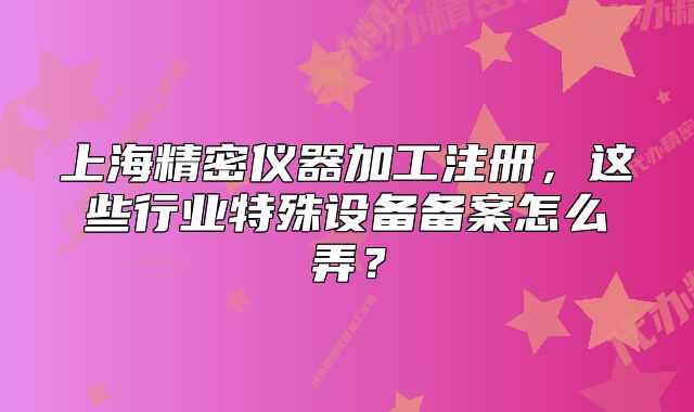 上海精密仪器加工注册，这些行业特殊设备备案怎么弄？