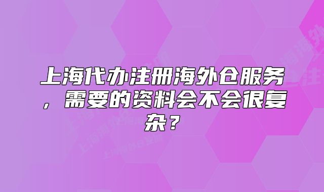 上海代办注册海外仓服务,需要的资料会不会很复杂?