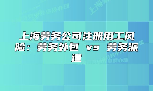 上海劳务公司注册用工风险:劳务外包 vs 劳务派遣
