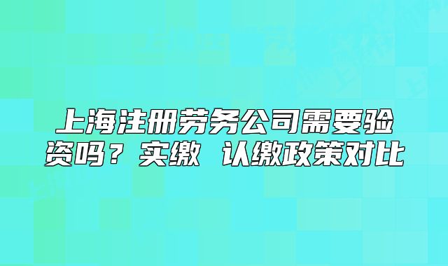 上海注册劳务公司需要验资吗？实缴 认缴政策对比