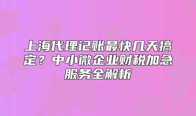 上海代理记账最快几天搞定？中小微企业财税加急服务全解析