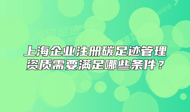 上海企业注册碳足迹管理资质需要满足哪些条件?
